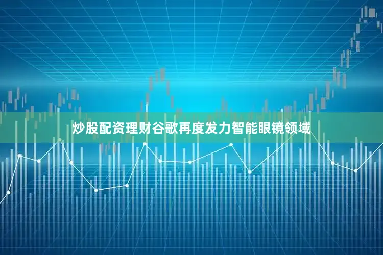 炒股配资理财谷歌再度发力智能眼镜领域