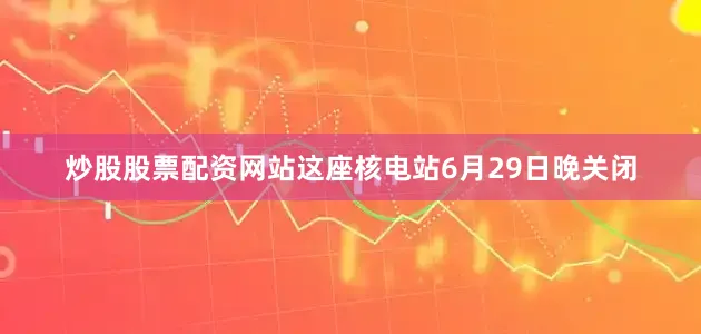 炒股股票配资网站这座核电站6月29日晚关闭