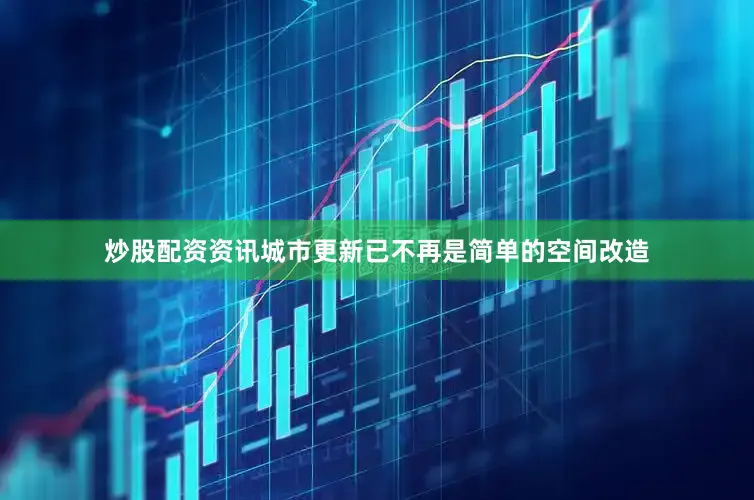 炒股配资资讯城市更新已不再是简单的空间改造