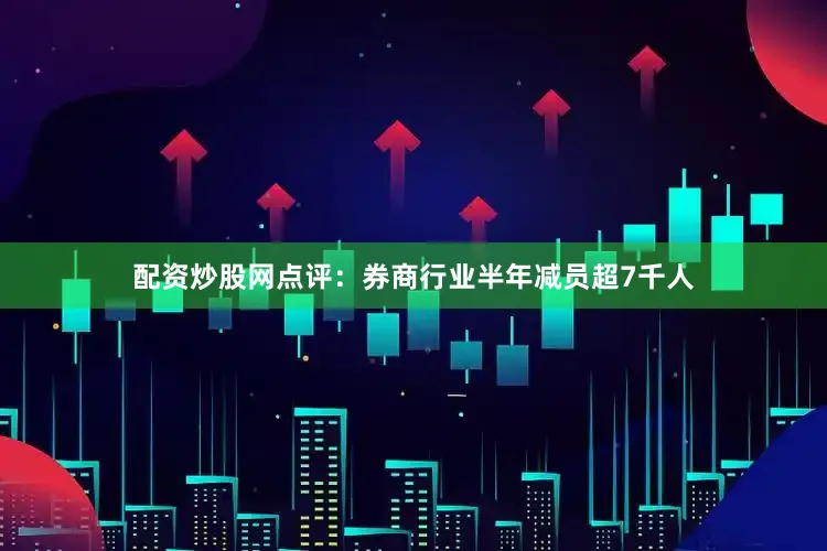 配资炒股网点评：券商行业半年减员超7千人