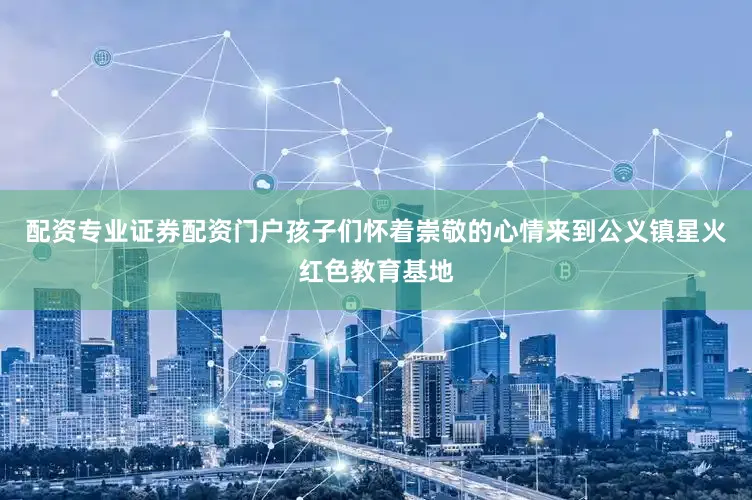 配资专业证券配资门户孩子们怀着崇敬的心情来到公义镇星火红色教育基地