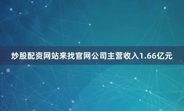 炒股配资网站来找官网公司主营收入1.66亿元