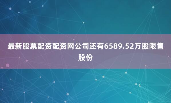 最新股票配资配资网公司还有6589.52万股限售股份