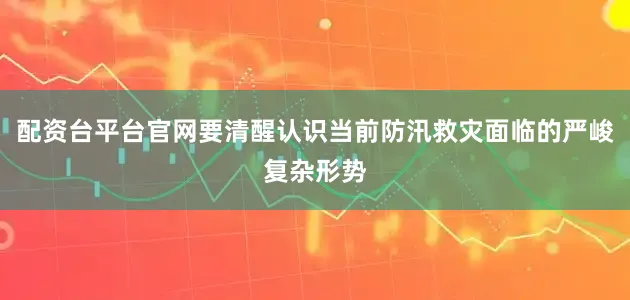 配资台平台官网要清醒认识当前防汛救灾面临的严峻复杂形势