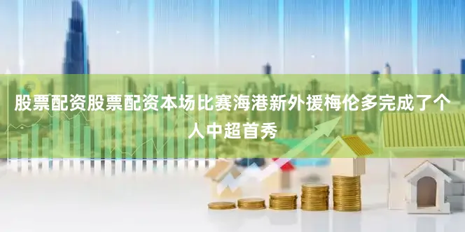 股票配资股票配资本场比赛海港新外援梅伦多完成了个人中超首秀