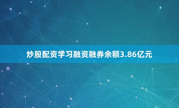 炒股配资学习融资融券余额3.86亿元
