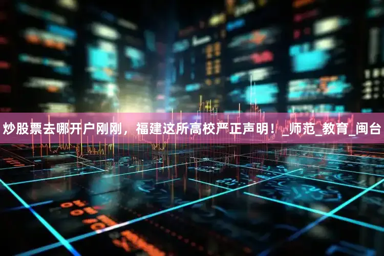 炒股票去哪开户刚刚，福建这所高校严正声明！_师范_教育_闽台
